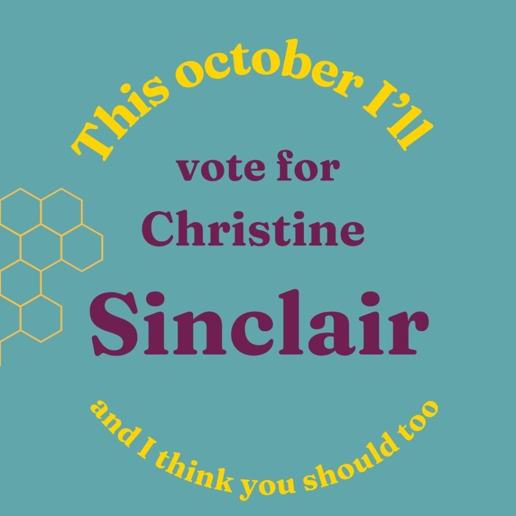 Teal square with yellow honey comb shapes on the left hand side. In yellow in an arch, the words "This october I'll" are at the top. In the middle in purple are the words "vote for Christine Sinclair" and in yellow circular writing along the bottom it says "and I think you should too"
